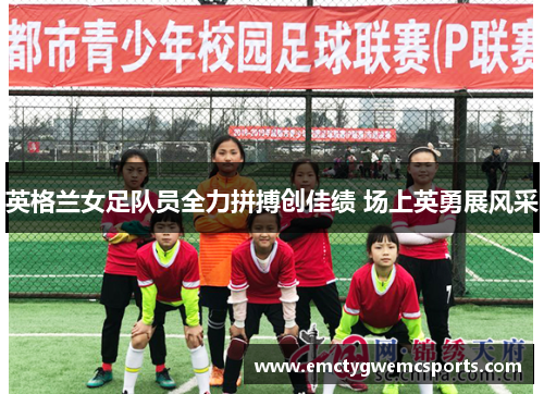 英格兰女足队员全力拼搏创佳绩 场上英勇展风采
