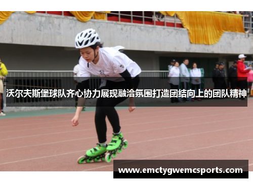 沃尔夫斯堡球队齐心协力展现融洽氛围打造团结向上的团队精神