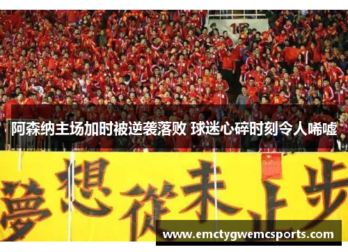 阿森纳主场加时被逆袭落败 球迷心碎时刻令人唏嘘