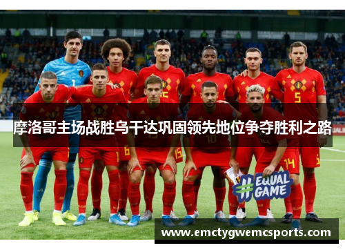 摩洛哥主场战胜乌干达巩固领先地位争夺胜利之路