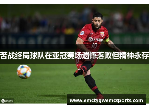 苦战终局球队在亚冠赛场遗憾落败但精神永存