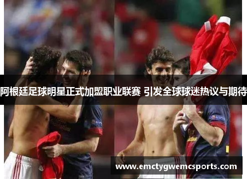 阿根廷足球明星正式加盟职业联赛 引发全球球迷热议与期待