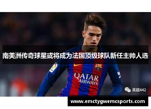 南美洲传奇球星或将成为法国顶级球队新任主帅人选