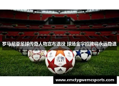 罗马尼亚足球传奇人物宣布退役 球场金字招牌将永远隐退
